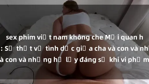 sex phim việt nam không che Mối quan hệ giữa cha và con: Sự thật về tình dục giữa cha và con và những hệ lụy đáng sợ khi vi phạm luật pháp.
