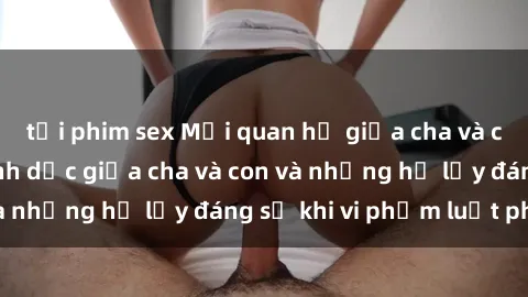 tải phim sex Mối quan hệ giữa cha và con: Sự thật về tình dục giữa cha và con và những hệ lụy đáng sợ khi vi phạm luật pháp.