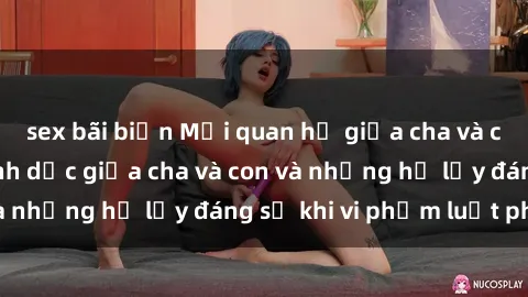 sex bãi biển Mối quan hệ giữa cha và con: Sự thật về tình dục giữa cha và con và những hệ lụy đáng sợ khi vi phạm luật pháp.