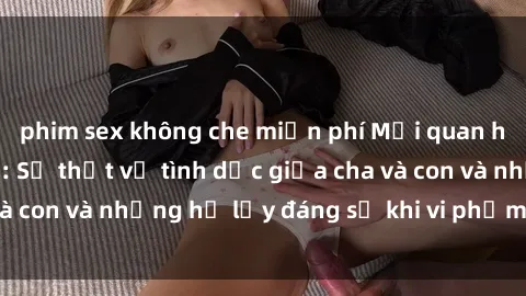 phim sex không che miễn phí Mối quan hệ giữa cha và con: Sự thật về tình dục giữa cha và con và những hệ lụy đáng sợ khi vi phạm luật pháp.