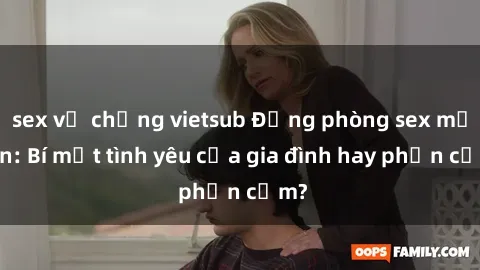sex vợ chồng vietsub Động phòng sex mẹ con: Bí mật tình yêu của gia đình hay phản cảm?