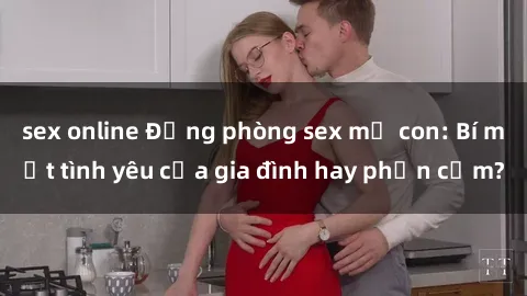 sex online Động phòng sex mẹ con: Bí mật tình yêu của gia đình hay phản cảm?