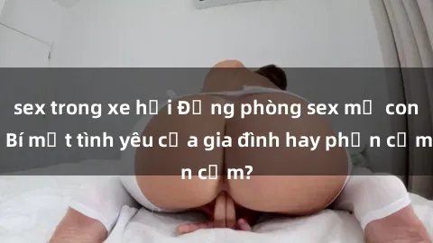 sex trong xe hơi Động phòng sex mẹ con: Bí mật tình yêu của gia đình hay phản cảm?