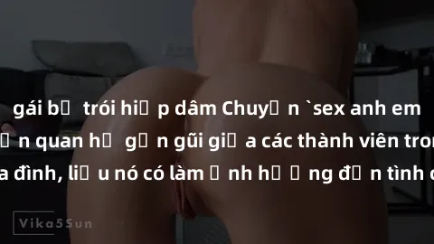 gái bị trói hiếp dâm Chuyện `sex anh em ruột` - Đề cập đến quan hệ gần gũi giữa các thành viên trong gia đình, liệu nó có làm ảnh hưởng đến tình cảm gia đình hay không?
