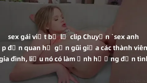 sex gái việt bị lộ clip Chuyện `sex anh em ruột` - Đề cập đến quan hệ gần gũi giữa các thành viên trong gia đình, liệu nó có làm ảnh hưởng đến tình cảm gia đình hay không?