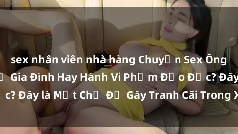 sex nhân viên nhà hàng Chuyện Sex Ông Cháu: Mối Quan Hệ Gia Đình Hay Hành Vi Phạm Đạo Đức? Đây là Một Chủ Đề Gây Tranh Cãi Trong Xã Hội Hiện Nay.