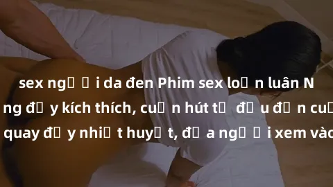 sex người da đen Phim sex loạn luân Nhật Bản: Hành động đầy kích thích, cuốn hút từ đầu đến cuối. Những cảnh quay đầy nhiệt huyết, đưa người xem vào thế giới độc đáo của tình thân. Đừng bỏ lỡ!
