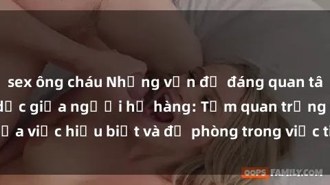 sex ông cháu Những vấn đề đáng quan tâm về quan hệ tình dục giữa người họ hàng: Tầm quan trọng của việc hiểu biết và đề phòng trong việc tiếp xúc trong gia đình.