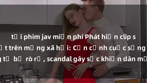 tải phim jav miễn phí Phát hiện clip sex quay lén hot nhất trên mạng xã hội: Cận cảnh cuộc sống riêng tư bị rò rỉ, scandal gây sốc khiến dân mạng không khỏi bàng hoàng