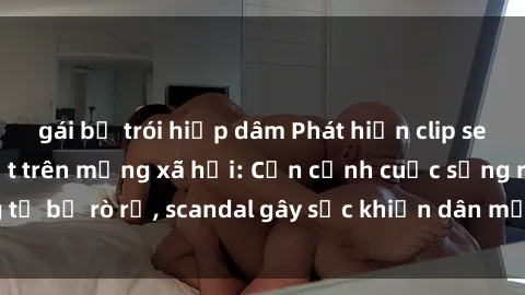 gái bị trói hiếp dâm Phát hiện clip sex quay lén hot nhất trên mạng xã hội: Cận cảnh cuộc sống riêng tư bị rò rỉ, scandal gây sốc khiến dân mạng không khỏi bàng hoàng