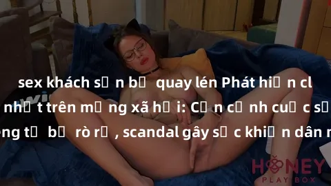 sex khách sạn bị quay lén Phát hiện clip sex quay lén hot nhất trên mạng xã hội: Cận cảnh cuộc sống riêng tư bị rò rỉ, scandal gây sốc khiến dân mạng không khỏi bàng hoàng