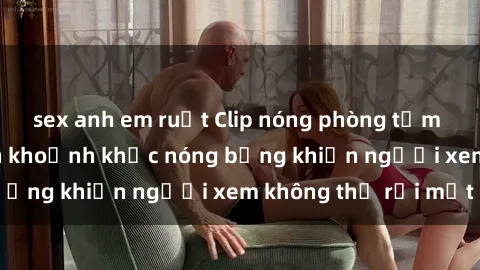 sex anh em ruột Clip nóng phòng tắm gây sốt: Cận cảnh khoảnh khắc nóng bỏng khiến người xem không thể rời mắt