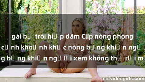 gái bị trói hiếp dâm Clip nóng phòng tắm gây sốt: Cận cảnh khoảnh khắc nóng bỏng khiến người xem không thể rời mắt