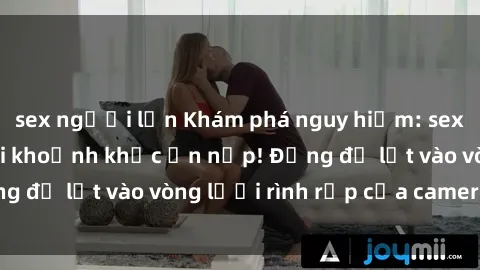 sex người lớn Khám phá nguy hiểm: sex camera ẩn ghi lại khoảnh khắc ẩn nấp! Đừng để lọt vào vòng lưới rình rập của camera ẩn!