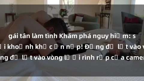 gái tân làm tình Khám phá nguy hiểm: sex camera ẩn ghi lại khoảnh khắc ẩn nấp! Đừng để lọt vào vòng lưới rình rập của camera ẩn!