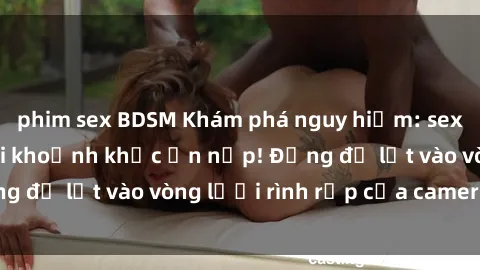 phim sex BDSM Khám phá nguy hiểm: sex camera ẩn ghi lại khoảnh khắc ẩn nấp! Đừng để lọt vào vòng lưới rình rập của camera ẩn!