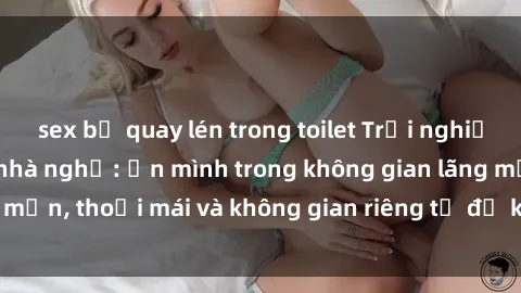 sex bị quay lén trong toilet Trải nghiệm độc đáo tại sex nhà nghỉ: ẩn mình trong không gian lãng mạn, thoải mái và không gian riêng tư để khuấy động tình ái.