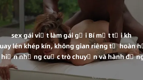 sex gái việt làm gái gọi Bí mật tại khách sạn: Phòng quay lén khép kín, không gian riêng tư hoàn hảo để thực hiện những cuộc trò chuyện và hành động không bị người khác phát hiện.