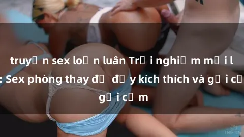 truyện sex loạn luân Trải nghiệm mới lạ: Sex phòng thay đồ đầy kích thích và gợi cảm
