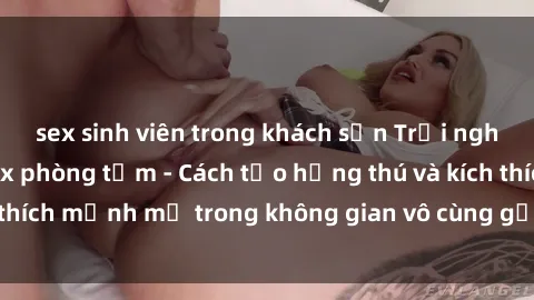 sex sinh viên trong khách sạn Trải nghiệm mới lạ với sex phòng tắm - Cách tạo hứng thú và kích thích mạnh mẽ trong không gian vô cùng gợi cảm và lãng mạn