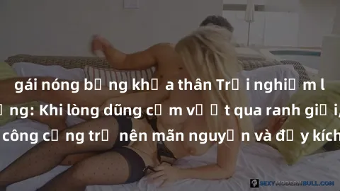 gái nóng bỏng khỏa thân Trải nghiệm làm tình ngoài đường: Khi lòng dũng cảm vượt qua ranh giới, cuộc hẹn nơi công cộng trở nên mãn nguyện và đầy kích thích. Hành vi nguy hiểm, nhưng cũng tạo nên cảm g