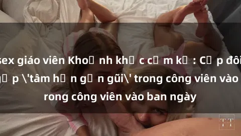 sex giáo viên Khoảnh khắc cấm kỵ: Cặp đôi bị bắt gặp 'tâm hồn gần gũi' trong công viên vào ban ngày