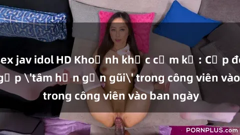 sex jav idol HD Khoảnh khắc cấm kỵ: Cặp đôi bị bắt gặp 'tâm hồn gần gũi' trong công viên vào ban ngày
