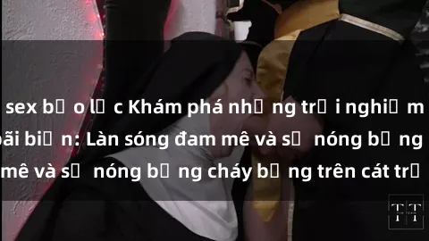 sex bạo lực Khám phá những trải nghiệm độc đáo tại sex bãi biển: Làn sóng đam mê và sự nóng bỏng cháy bỏng trên cát trắng