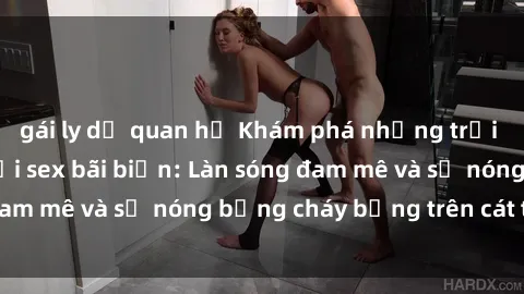 gái ly dị quan hệ Khám phá những trải nghiệm độc đáo tại sex bãi biển: Làn sóng đam mê và sự nóng bỏng cháy bỏng trên cát trắng