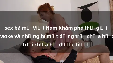 sex bà mẹ Việt Nam Khám phá thế giới sex quán karaoke và những bí mật động trời chưa hề được tiết lộ