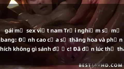 gái mỹ sex việt nam Trải nghiệm sự mới lạ với sex gangbang: Đỉnh cao của sự thăng hoa và phấn khích không gì sánh được! Đã đến lúc thử thách giới hạn của bạn!