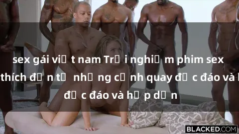 sex gái việt nam Trải nghiệm phim sex : Sự kích thích đến từ những cảnh quay độc đáo và hấp dẫn