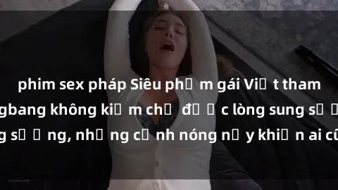 phim sex pháp Siêu phẩm gái Việt tham gia trong buổi gangbang không kiềm chế được lòng sung sướng, những cảnh nóng nảy khiến ai cũng phải mãn nhãn
