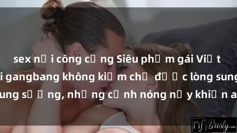 sex nơi công cộng Siêu phẩm gái Việt tham gia trong buổi gangbang không kiềm chế được lòng sung sướng, những cảnh nóng nảy khiến ai cũng phải mãn nhãn