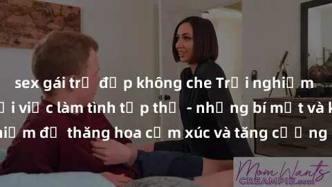 sex gái trẻ đẹp không che Trải nghiệm hứng khởi cùng với việc làm tình tập thể - những bí mật và kinh nghiệm để thăng hoa cảm xúc và tăng cường sự gắn kết trong mối quan hệ