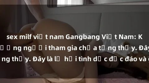 sex milf việt nam Gangbang Việt Nam: Kỷ lục mới với số lượng người tham gia chưa từng thấy. Đây là lễ hội tình dục độc đáo và gây sốc.