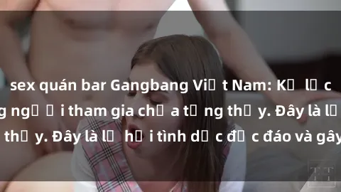 sex quán bar Gangbang Việt Nam: Kỷ lục mới với số lượng người tham gia chưa từng thấy. Đây là lễ hội tình dục độc đáo và gây sốc.