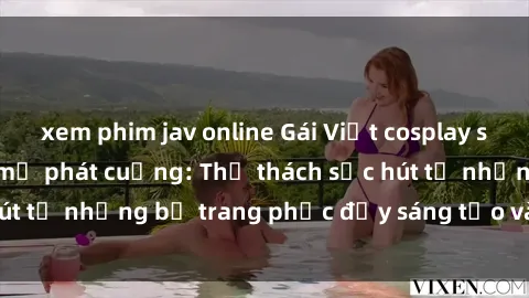 xem phim jav online Gái Việt cosplay sexy khiến fan hâm mộ phát cuồng: Thử thách sức hút từ những bộ trang phục đầy sáng tạo và quyến rũ!