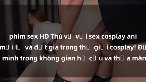 phim sex HD Thú vị với sex cosplay anime: Trải nghiệm mới lạ và đắt giá trong thế giới cosplay! Đắm mình trong không gian hư cấu và thỏa mãn niềm đam mê của bạn!