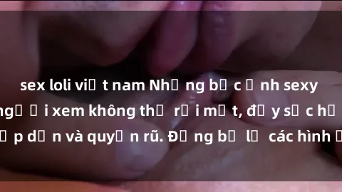 sex loli việt nam Những bức ảnh sexy tá gợi cảm khiến người xem không thể rời mắt, đầy sức hấp dẫn và quyến rũ. Đừng bỏ lỡ các hình ảnh nóng bỏng này!