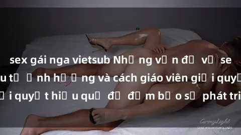 sex gái nga vietsub Những vấn đề về sex học sinh: Các yếu tố ảnh hưởng và cách giáo viên giải quyết hiệu quả để đảm bảo sự phát triển toàn diện.