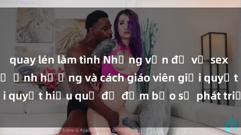 quay lén làm tình Những vấn đề về sex học sinh: Các yếu tố ảnh hưởng và cách giáo viên giải quyết hiệu quả để đảm bảo sự phát triển toàn diện.