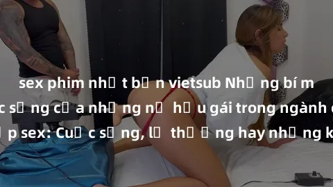 sex phim nhật bản vietsub Những bí mật đằng sau cuộc sống của những nữ hầu gái trong ngành công nghiệp sex: Cuộc sống, lẽ thường hay những khó khăn mà họ phải đối mặt.