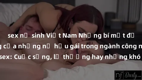 sex nữ sinh Việt Nam Những bí mật đằng sau cuộc sống của những nữ hầu gái trong ngành công nghiệp sex: Cuộc sống, lẽ thường hay những khó khăn mà họ phải đối mặt.