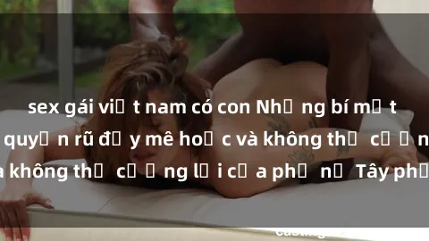 sex gái việt nam có con Những bí mật về sex gái Tây: Sự quyến rũ đầy mê hoặc và không thể cưỡng lại của phụ nữ Tây phương