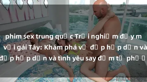phim sex trung quốc Trải nghiệm đầy mới lạ khi quan hệ với gái Tây: Khám phá vẻ đẹp hấp dẫn và tình yêu say đắm từ phương Tây