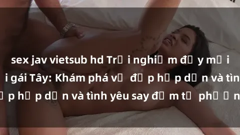 sex jav vietsub hd Trải nghiệm đầy mới lạ khi quan hệ với gái Tây: Khám phá vẻ đẹp hấp dẫn và tình yêu say đắm từ phương Tây