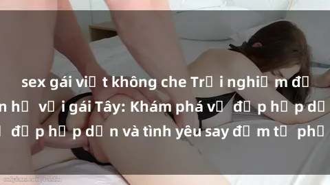 sex gái việt không che Trải nghiệm đầy mới lạ khi quan hệ với gái Tây: Khám phá vẻ đẹp hấp dẫn và tình yêu say đắm từ phương Tây