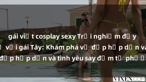 gái việt cosplay sexy Trải nghiệm đầy mới lạ khi quan hệ với gái Tây: Khám phá vẻ đẹp hấp dẫn và tình yêu say đắm từ phương Tây
