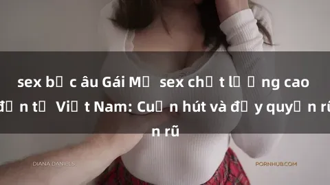 sex bắc âu Gái Mỹ sex chất lượng cao đến từ Việt Nam: Cuốn hút và đầy quyến rũ